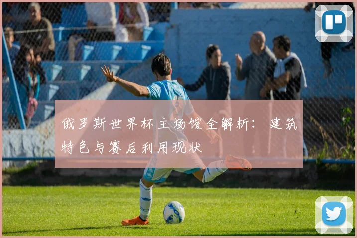 俄罗斯世界杯主场馆全解析：建筑特色与赛后利用现状