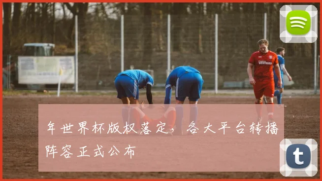 年世界杯版权落定，各大平台转播阵容正式公布