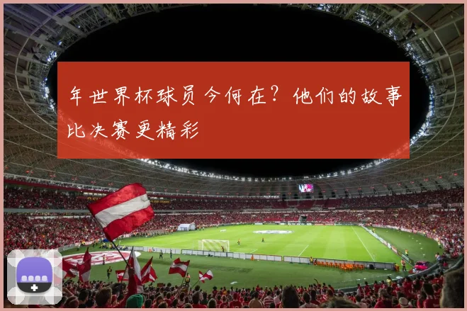 年世界杯球员今何在？他们的故事比决赛更精彩