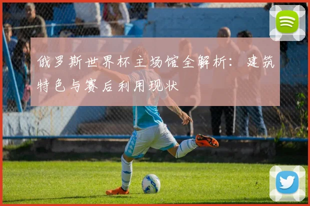 俄罗斯世界杯主场馆全解析：建筑特色与赛后利用现状