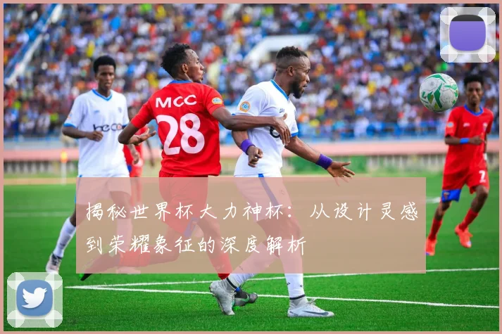 揭秘世界杯大力神杯：从设计灵感到荣耀象征的深度解析