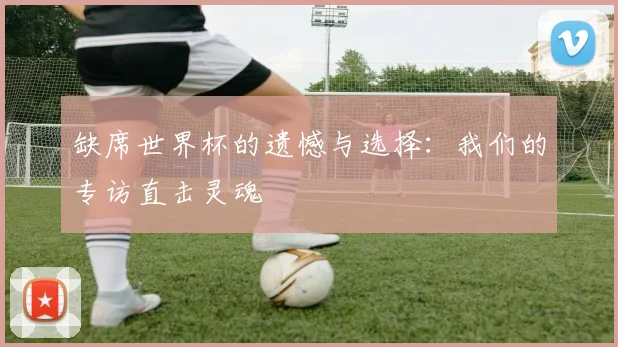 缺席世界杯的遗憾与选择：我们的专访直击灵魂