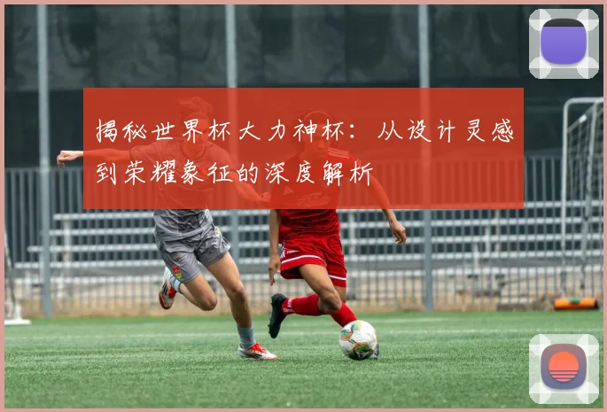 揭秘世界杯大力神杯：从设计灵感到荣耀象征的深度解析