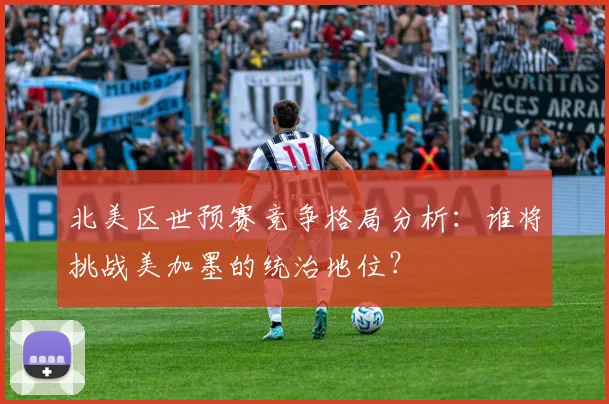 北美区世预赛竞争格局分析：谁将挑战美加墨的统治地位？