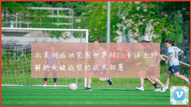 北美洲成功突围世界杯：专访主帅解析关键战役的战术部署