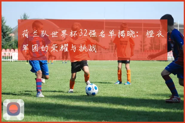 荷兰队世界杯32强名单揭晓：橙衣军团的荣耀与挑战