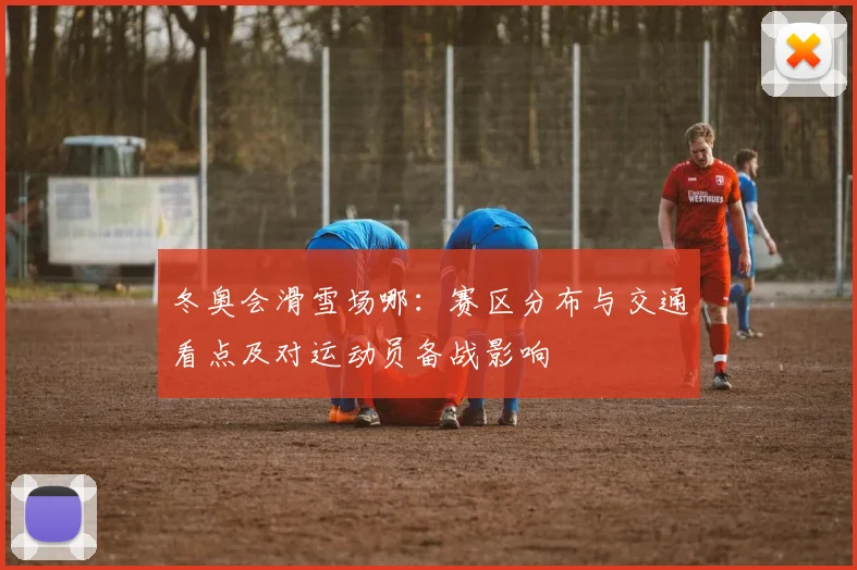 冬奥会滑雪场哪：赛区分布与交通看点及对运动员备战影响