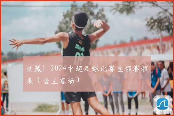收藏!2024中超足球比赛全程赛程表(含主客场)