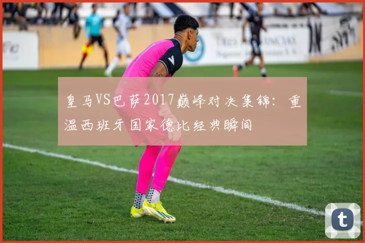 皇马VS巴萨2017巅峰对决集锦：重温西班牙国家德比经典瞬间
