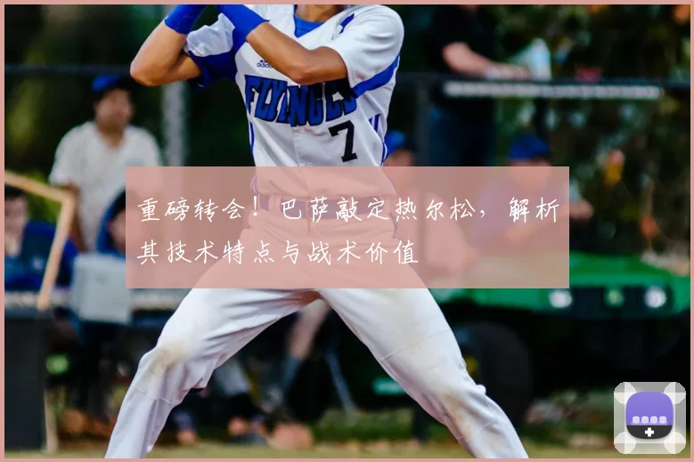 重磅转会！巴萨敲定热尔松，解析其技术特点与战术价值