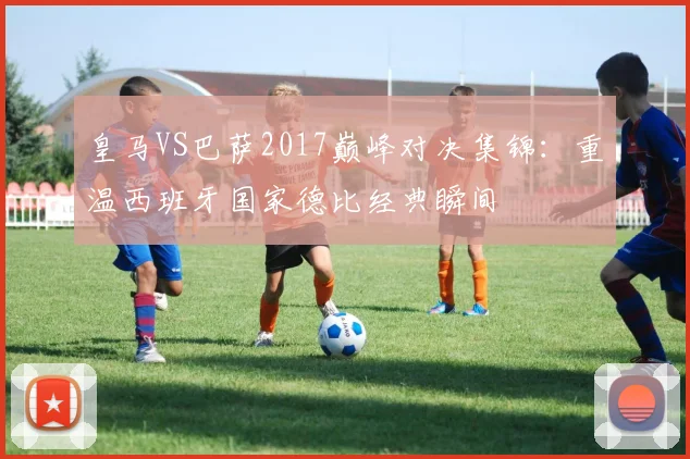 皇马VS巴萨2017巅峰对决集锦：重温西班牙国家德比经典瞬间