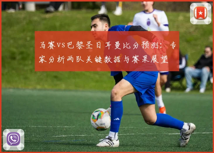 马赛vs巴黎圣日耳曼比分预测：专家分析两队关键数据与赛果展望