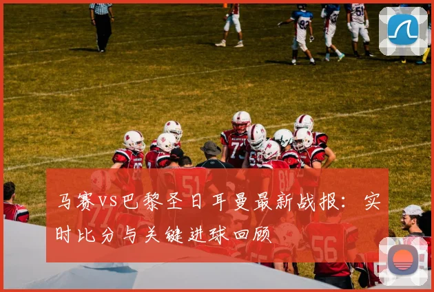 马赛vs巴黎圣日耳曼最新战报：实时比分与关键进球回顾