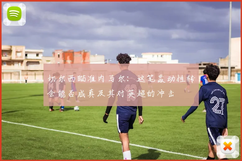 切尔西瞄准内马尔：这笔轰动性转会能否成真及其对英超的冲击