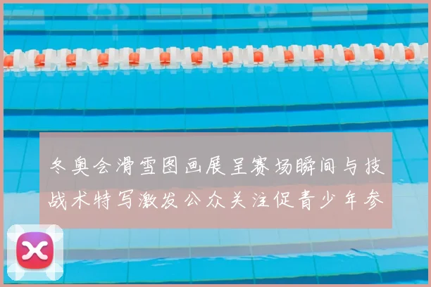 冬奥会滑雪图画展呈赛场瞬间与技战术特写激发公众关注促青少年参与
