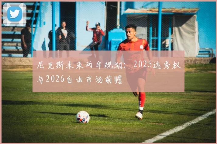 尼克斯未来两年规划：2025选秀权与2026自由市场前瞻