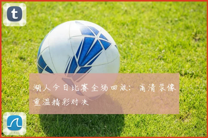 湖人今日比赛全场回放：高清录像重温精彩对决